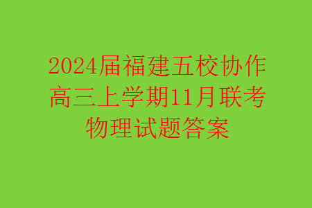 2024届福建五校协作高三上学期11月联考物理试题答案 2024届福建五校协作高三上学期11月联考物理试题答案